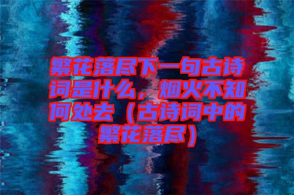 繁花落盡下一句古詩詞是什么，煙火不知何處去（古詩詞中的繁花落盡）