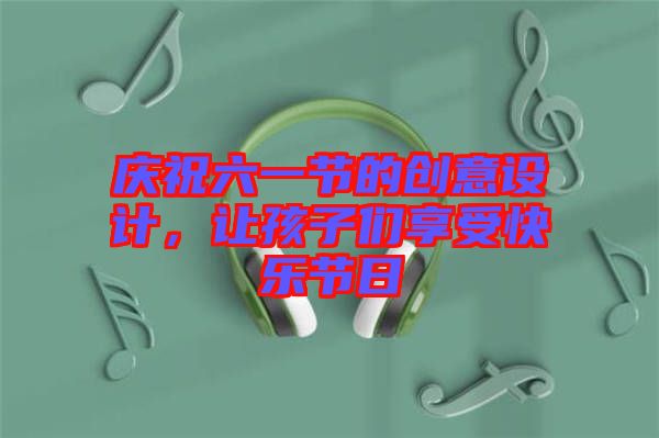 慶祝六一節(jié)的創(chuàng)意設(shè)計，讓孩子們享受快樂節(jié)日