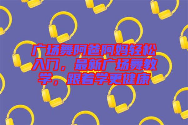 廣場(chǎng)舞阿爸阿媽輕松入門，最新廣場(chǎng)舞教學(xué)，跟著學(xué)更健康