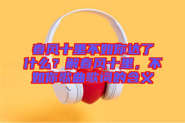 春風(fēng)十里不如你達(dá)了什么？解春風(fēng)十里，不如你歌曲歌詞的含義