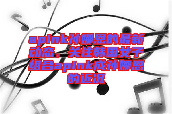 apink孫娜恩的最新動(dòng)態(tài)，關(guān)注韓國(guó)女子組合apink成孫娜恩的近況