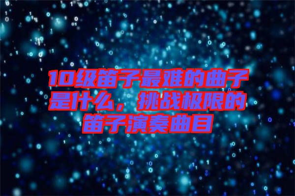 10級笛子最難的曲子是什么，挑戰(zhàn)極限的笛子演奏曲目