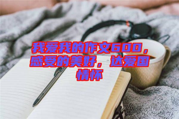 我愛我的作文600，感受的美好，達(dá)愛國情懷