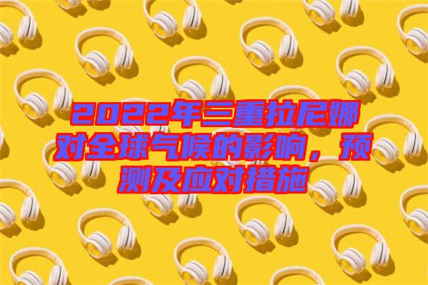 2022年三重拉尼娜對(duì)全球氣候的影響，預(yù)測(cè)及應(yīng)對(duì)措施