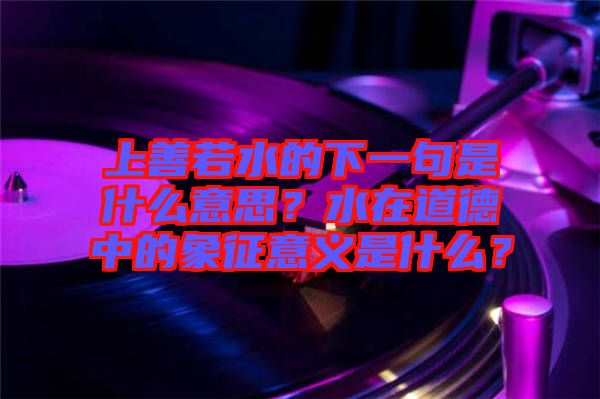 上善若水的下一句是什么意思？水在道德中的象征意義是什么？