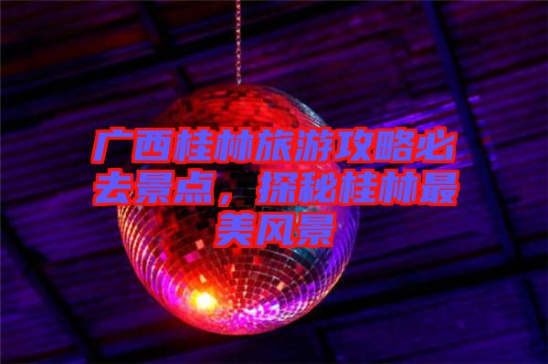 廣西桂林旅游攻略必去景點(diǎn)，探秘桂林最美風(fēng)景