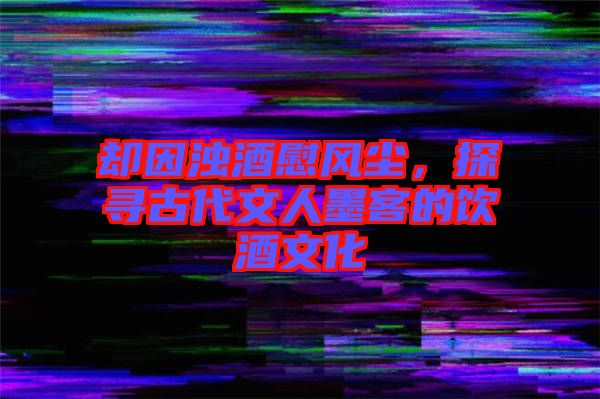 卻因濁酒慰風塵，探尋古代文人墨客的飲酒文化