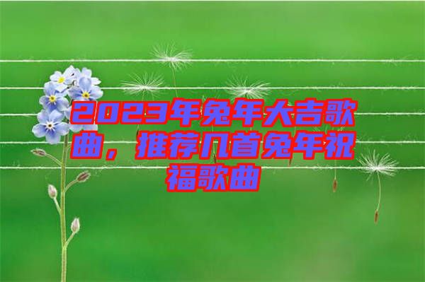 2023年兔年大吉歌曲，推薦幾首兔年祝福歌曲