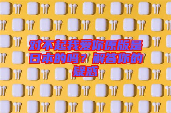 對(duì)不起我愛你原版是日本的嗎？解答你的疑惑