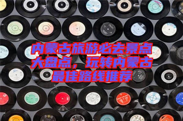 內(nèi)蒙古旅游必去景點大盤點，玩轉(zhuǎn)內(nèi)蒙古最佳路線推薦