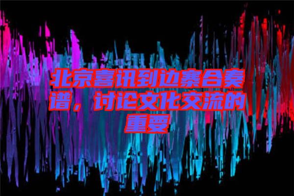 北京喜訊到邊寨合奏譜，討論文化交流的重要