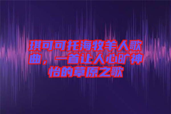 琪可可托海牧羊人歌曲，一首讓人心曠神怡的草原之歌