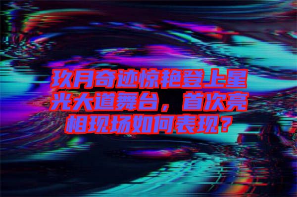 玖月奇跡驚艷登上星光大道舞臺，首次亮相現(xiàn)場如何表現(xiàn)？