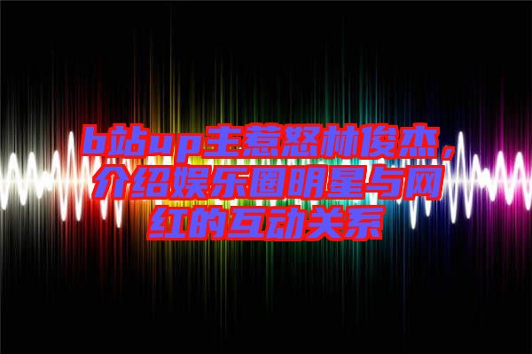 b站up主惹怒林俊杰，介紹娛樂圈明星與網(wǎng)紅的互動關(guān)系