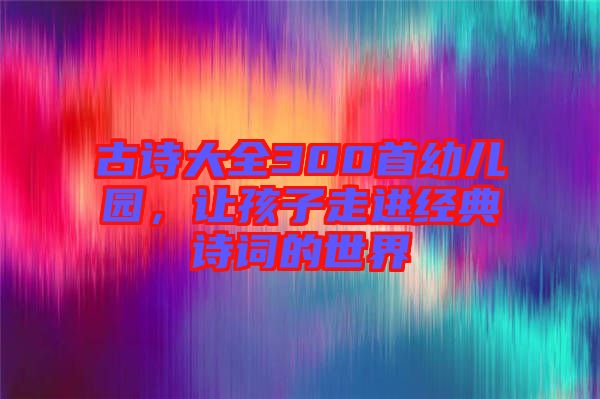 古詩大全300首幼兒園，讓孩子走進經(jīng)典詩詞的世界