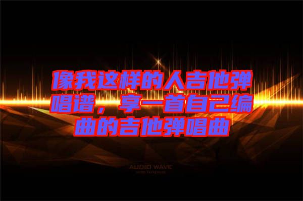 像我這樣的人吉他彈唱譜，享一首自己編曲的吉他彈唱曲