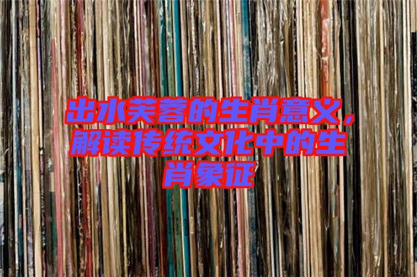出水芙蓉的生肖意義，解讀傳統(tǒng)文化中的生肖象征