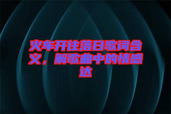 火車開往落日歌詞含義，解歌曲中的情感達(dá)