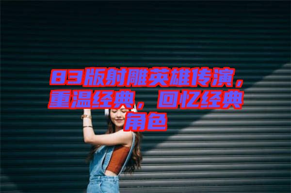 83版射雕英雄傳演，重溫經(jīng)典，回憶經(jīng)典角色