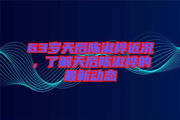 63歲天后陳淑樺近況，了解天后陳淑樺的最新動態(tài)