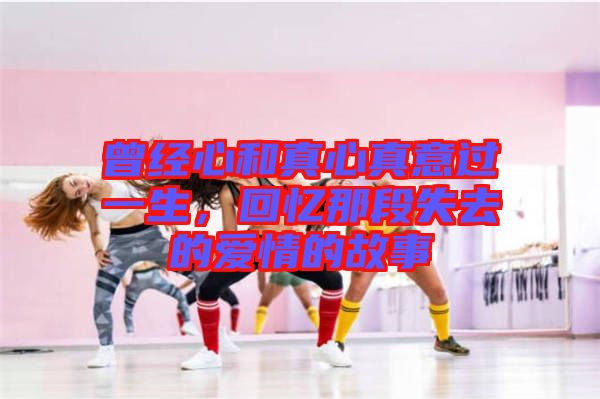 曾經(jīng)心和真心真意過一生，回憶那段失去的愛情的故事