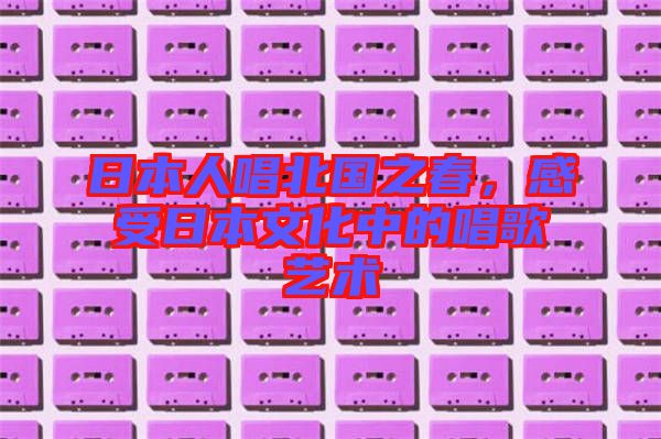 日本人唱北國之春，感受日本文化中的唱歌藝術(shù)