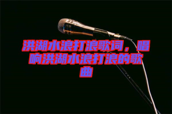 洪湖水浪打浪歌詞，唱響洪湖水浪打浪的歌曲