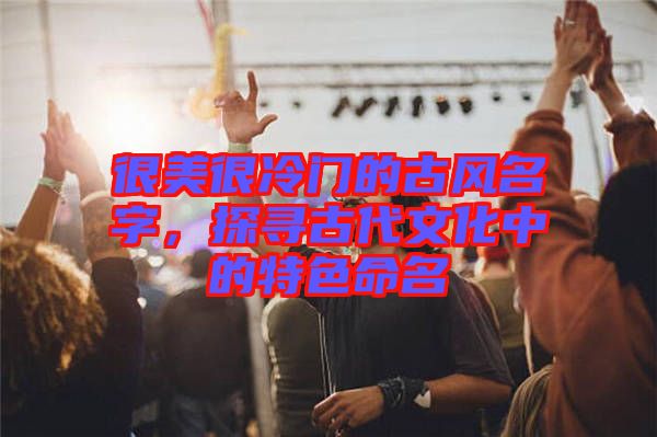 很美很冷門的古風(fēng)名字，探尋古代文化中的特色命名