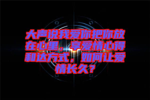大聲說我愛你把你放在心里，享愛情心得和達方式，如何讓愛情長久？