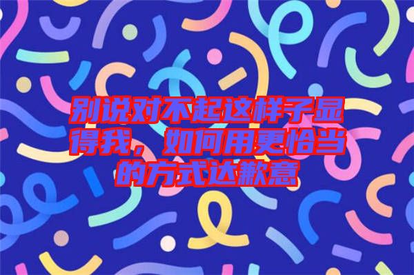 別說對不起這樣子顯得我，如何用更恰當?shù)姆绞竭_歉意