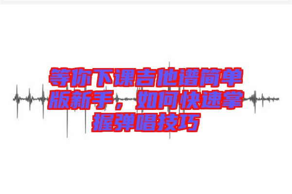 等你下課吉他譜簡(jiǎn)單版新手，如何快速掌握彈唱技巧