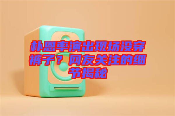 樸恩率演出現(xiàn)場沒穿褲子？網(wǎng)友關(guān)注的細(xì)節(jié)揭秘