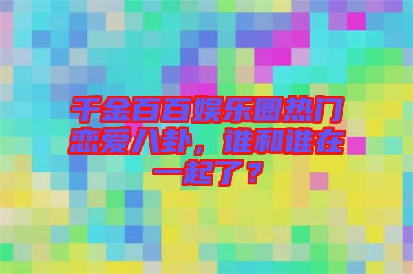 千金百百娛樂圈熱門戀愛八卦，誰和誰在一起了？