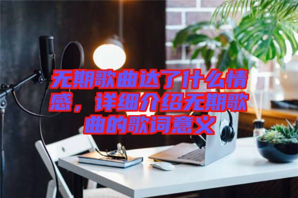 無期歌曲達了什么情感，詳細介紹無期歌曲的歌詞意義