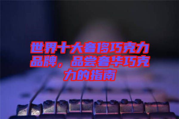 世界十大奢侈巧克力品牌，品嘗奢華巧克力的指南