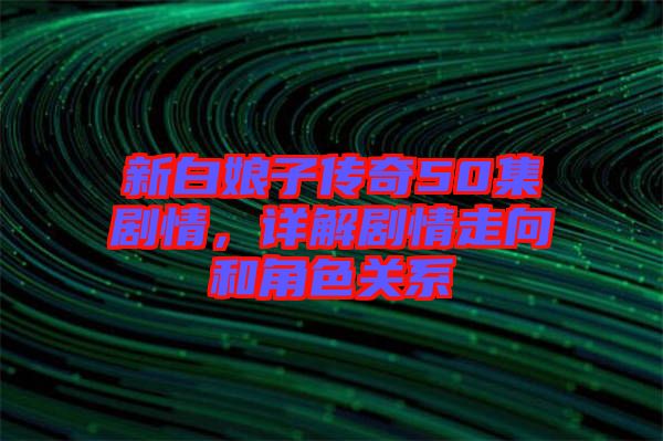 新白娘子傳奇50集劇情，詳解劇情走向和角色關系