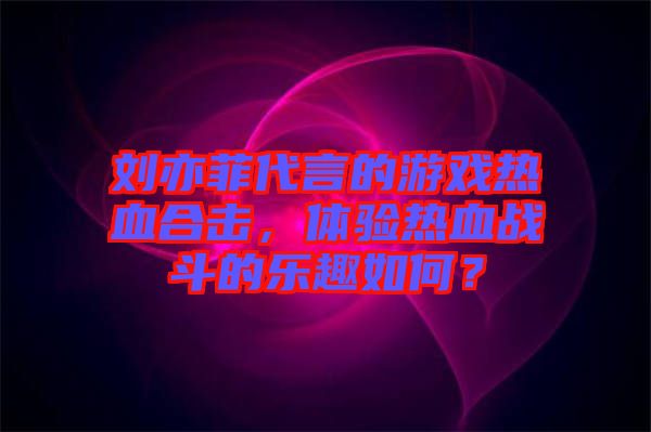 劉亦菲代言的游戲熱血合擊，體驗(yàn)熱血戰(zhàn)斗的樂(lè)趣如何？