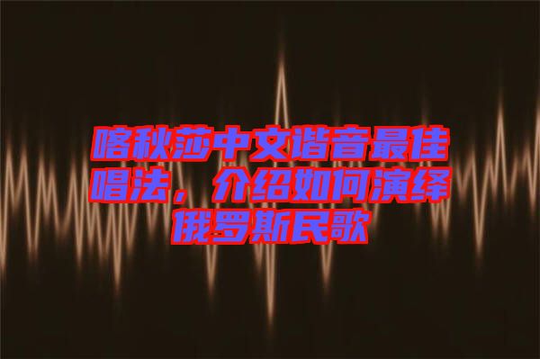 喀秋莎中文諧音最佳唱法，介紹如何演繹俄羅斯民歌
