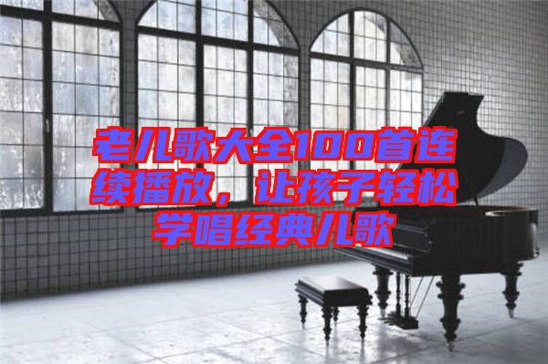 老兒歌大全100首連續(xù)播放，讓孩子輕松學(xué)唱經(jīng)典兒歌