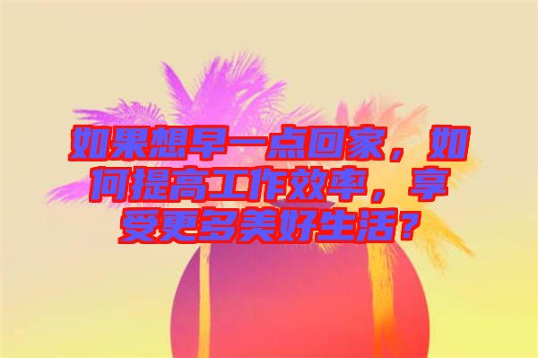 如果想早一點(diǎn)回家，如何提高工作效率，享受更多美好生活？