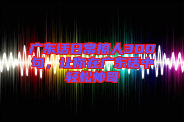 廣東話日常撩人300句，讓你在廣東話中輕松帥哥