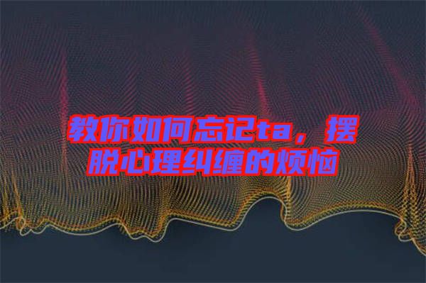 教你如何忘記ta，擺脫心理糾纏的煩惱
