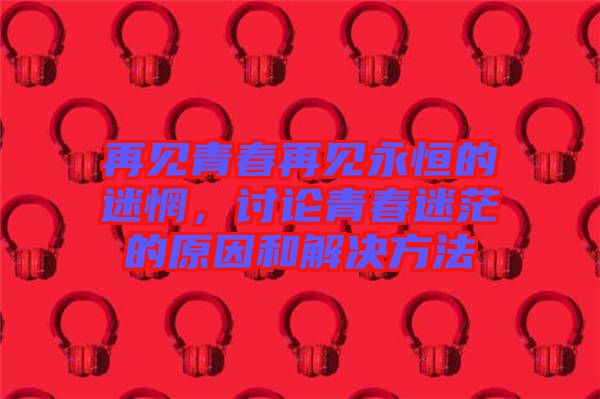 再見青春再見永恒的迷惘，討論青春迷茫的原因和解決方法