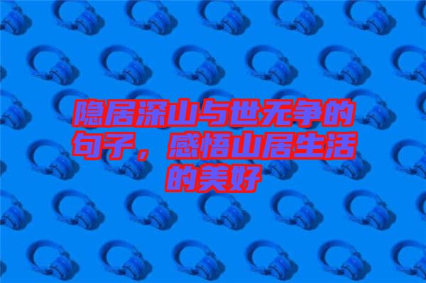 隱居深山與世無爭的句子，感悟山居生活的美好