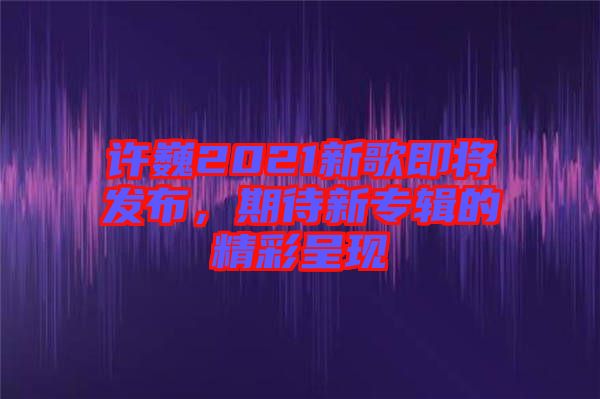 許巍2021新歌即將發(fā)布，期待新專(zhuān)輯的精彩呈現(xiàn)