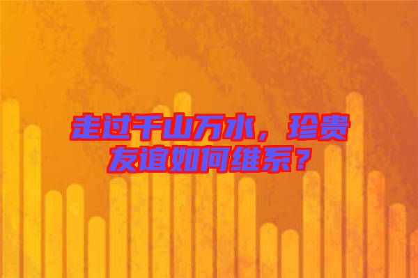 走過(guò)千山萬(wàn)水，珍貴友誼如何維系？