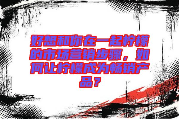 好想和你在一起檸檬的市場營銷步驟，如何讓檸檬成為暢銷產(chǎn)品？