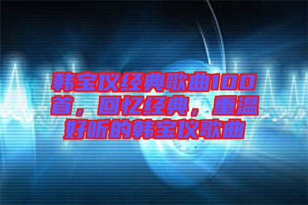 韓寶儀經(jīng)典歌曲100首，回憶經(jīng)典，重溫好聽的韓寶儀歌曲