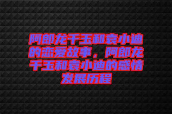 阿郎龍千玉和袁小迪的戀愛(ài)故事，阿郎龍千玉和袁小迪的感情發(fā)展歷程