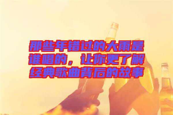 那些年錯(cuò)過的大雨是誰唱的，讓你更了解經(jīng)典歌曲背后的故事
